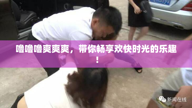 噜噜噜爽爽爽，带你畅享欢快时光的乐趣！