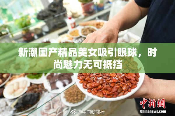 新潮国产精品美女吸引眼球，时尚魅力无可抵挡