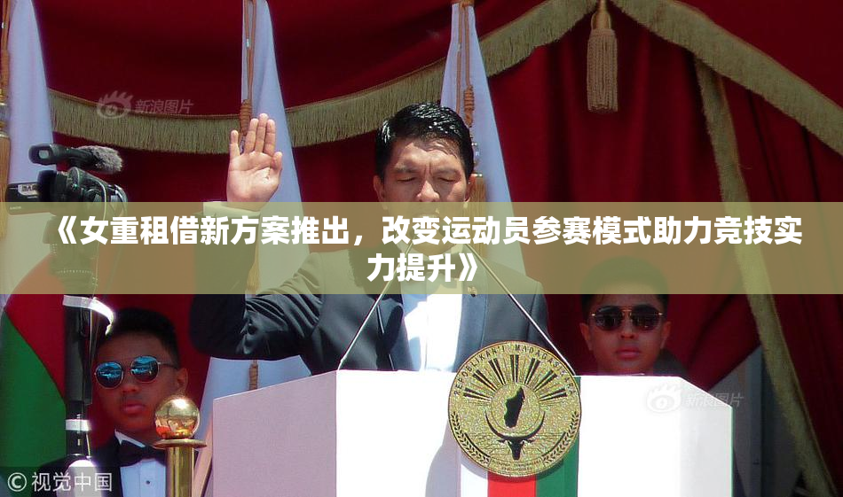 《女重租借新方案推出，改变运动员参赛模式助力竞技实力提升》