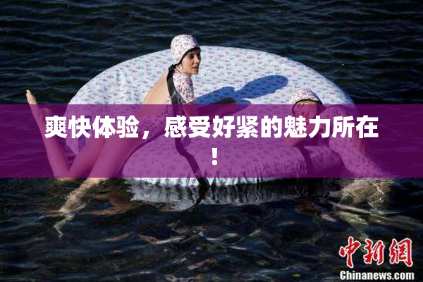 爽快体验，感受好紧的魅力所在！