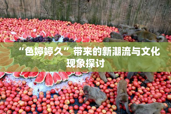 “色婷婷久”带来的新潮流与文化现象探讨