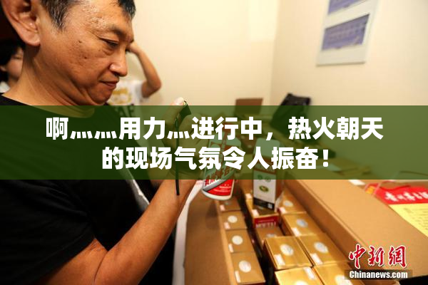 啊灬灬用力灬进行中，热火朝天的现场气氛令人振奋！