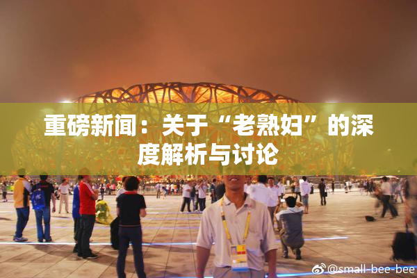重磅新闻：关于“老熟妇”的深度解析与讨论