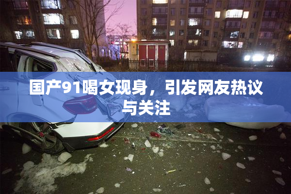 国产91喝女现身，引发网友热议与关注