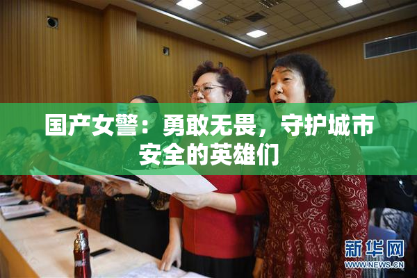 国产女警：勇敢无畏，守护城市安全的英雄们