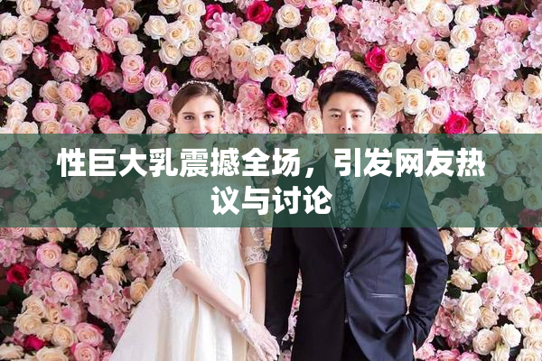 性巨大乳震撼全场，引发网友热议与讨论