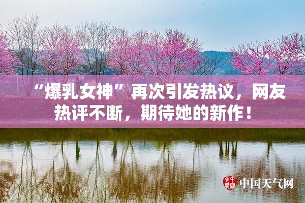 “爆乳女神”再次引发热议，网友热评不断，期待她的新作！