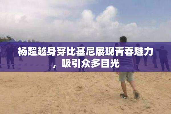 杨超越身穿比基尼展现青春魅力，吸引众多目光