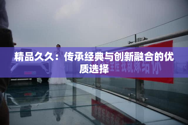 精品久久：传承经典与创新融合的优质选择