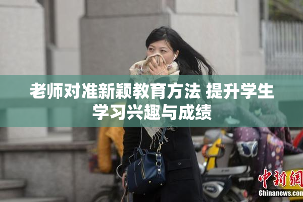 老师对准新颖教育方法 提升学生学习兴趣与成绩