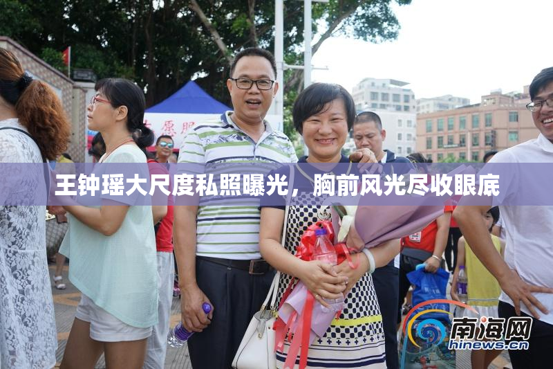 王钟瑶大尺度私照曝光，胸前风光尽收眼底