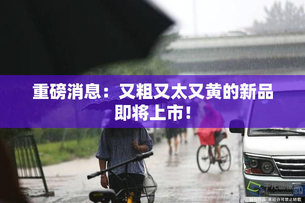 重磅消息：又粗又太又黄的新品即将上市！
