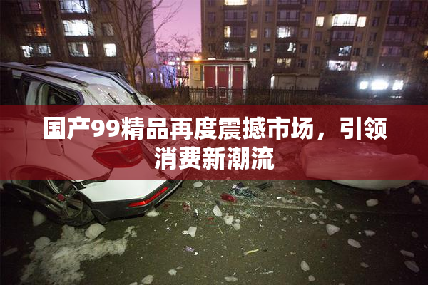 国产99精品再度震撼市场，引领消费新潮流