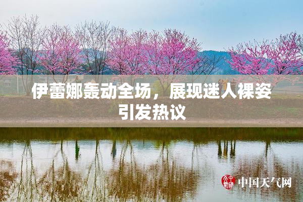 伊蕾娜轰动全场，展现迷人裸姿引发热议