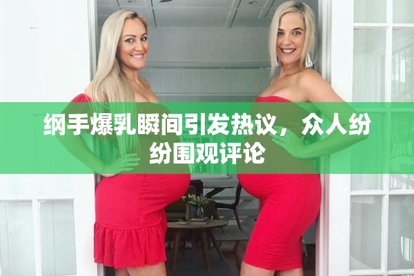 纲手爆乳瞬间引发热议，众人纷纷围观评论