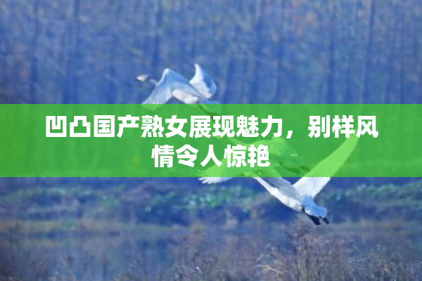 凹凸国产熟女展现魅力，别样风情令人惊艳