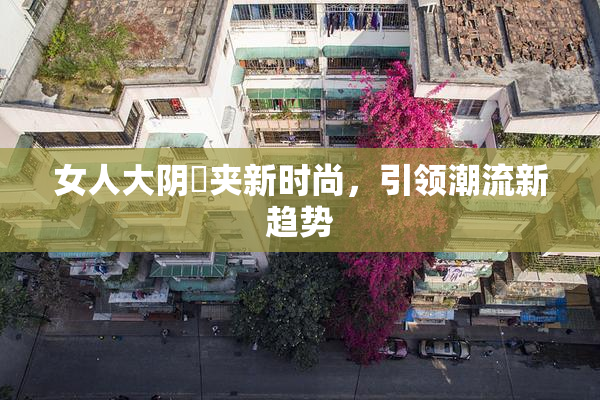 女人大阴脣夹新时尚，引领潮流新趋势
