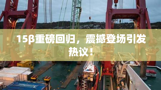 15β重磅回归，震撼登场引发热议！