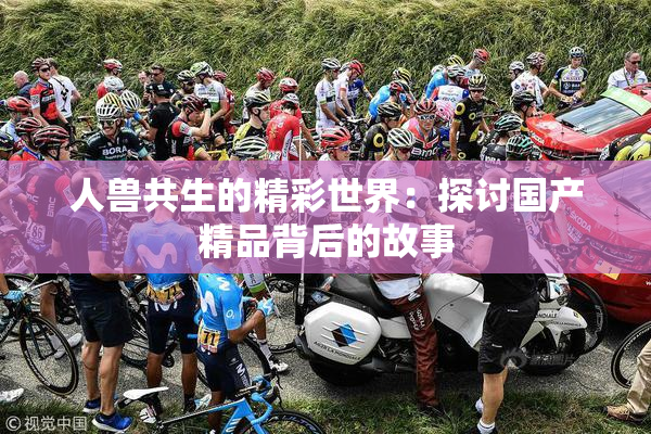 人兽共生的精彩世界：探讨国产精品背后的故事