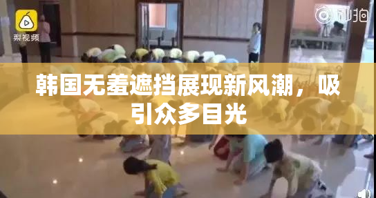 韩国无羞遮挡展现新风潮，吸引众多目光