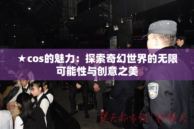 ★cos的魅力：探索奇幻世界的无限可能性与创意之美