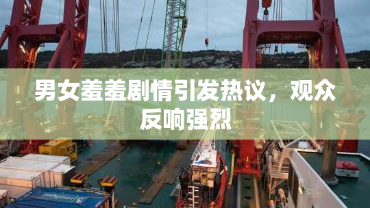男女羞羞剧情引发热议，观众反响强烈