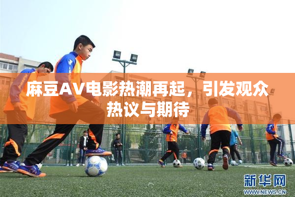 麻豆AV电影热潮再起，引发观众热议与期待