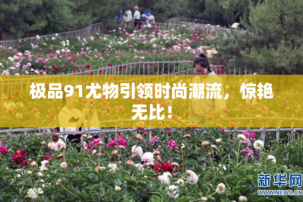 极品91尤物引领时尚潮流，惊艳无比！