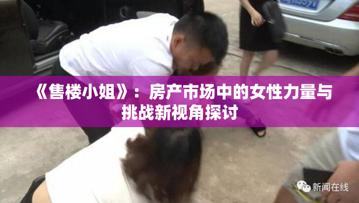 《售楼小姐》：房产市场中的女性力量与挑战新视角探讨