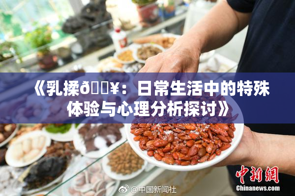 《乳揉🔥：日常生活中的特殊体验与心理分析探讨》