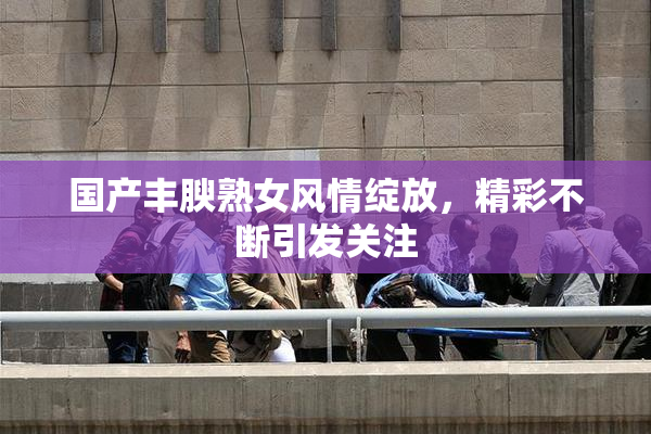 国产丰腴熟女风情绽放，精彩不断引发关注