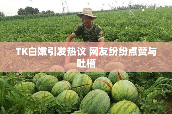 TK白嫩引发热议 网友纷纷点赞与吐槽