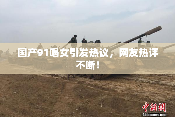 国产91喝女引发热议，网友热评不断！