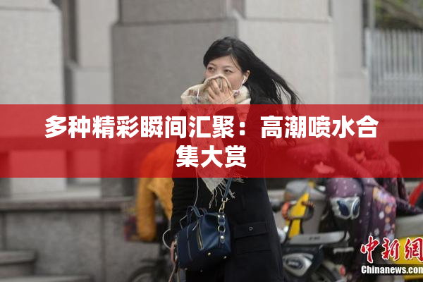 多种精彩瞬间汇聚：高潮喷水合集大赏