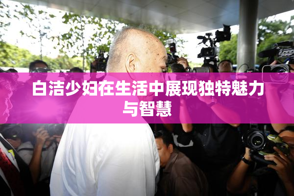 白洁少妇在生活中展现独特魅力与智慧