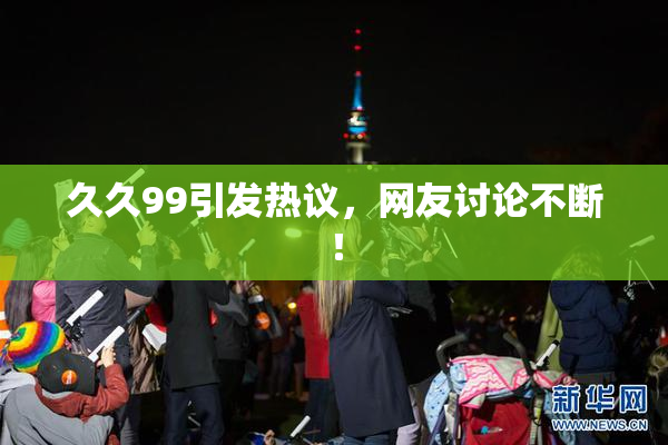 久久99引发热议，网友讨论不断！