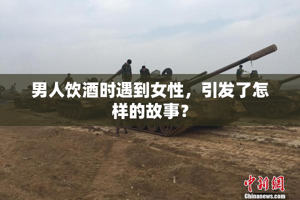 男人饮酒时遇到女性，引发了怎样的故事？