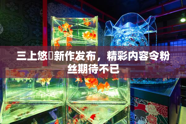 三上悠亜新作发布，精彩内容令粉丝期待不已