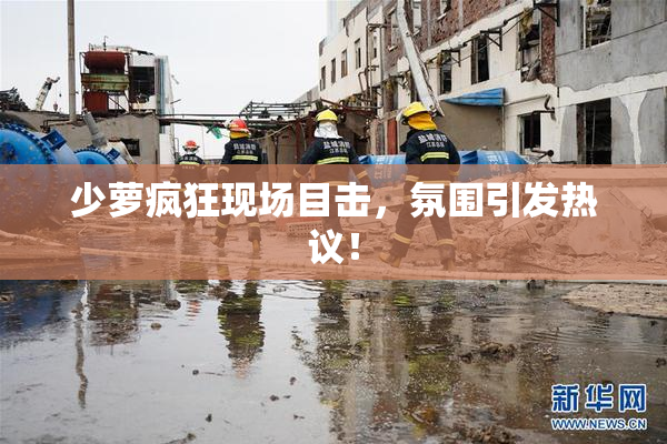 少萝疯狂现场目击，氛围引发热议！