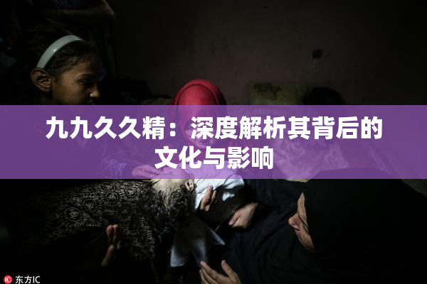九九久久精：深度解析其背后的文化与影响