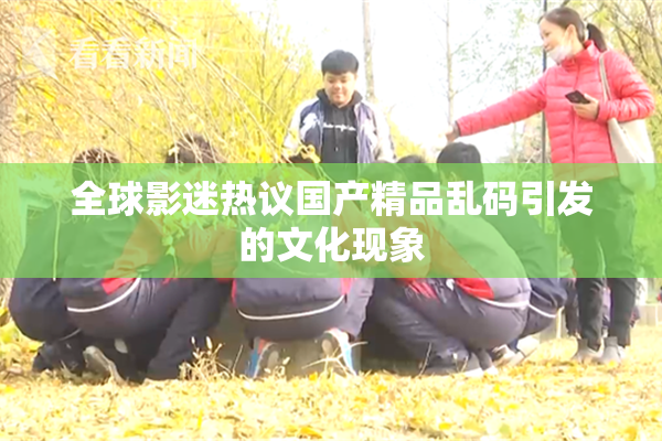全球影迷热议国产精品乱码引发的文化现象