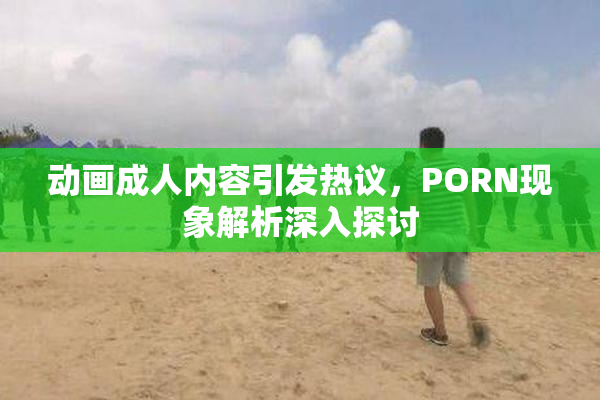 动画成人内容引发热议，PORN现象解析深入探讨