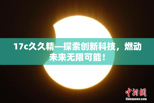 17c久久精—探索创新科技，燃动未来无限可能！