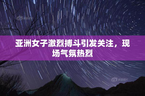 亚洲女子激烈搏斗引发关注，现场气氛热烈