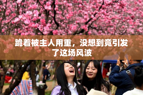 跪着被主人用重，没想到竟引发了这场风波