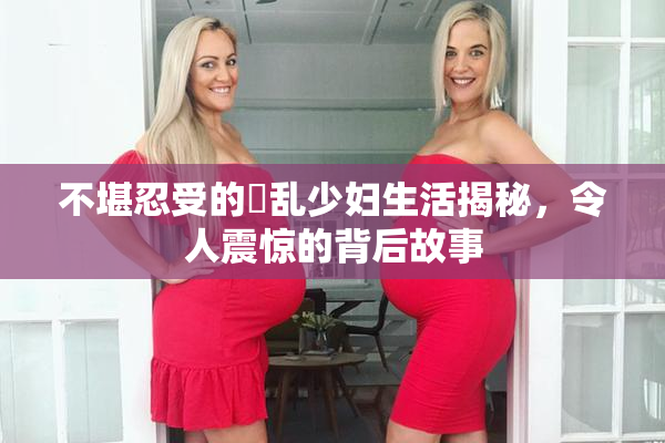 不堪忍受的婬乱少妇生活揭秘，令人震惊的背后故事