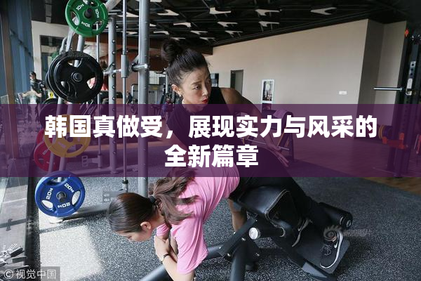 韩国真做受，展现实力与风采的全新篇章