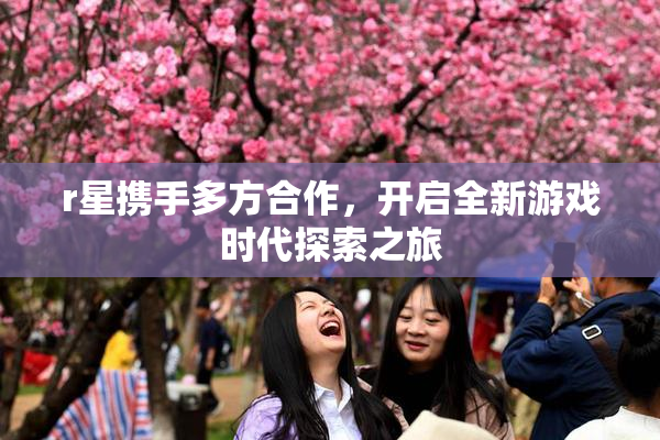 r星携手多方合作，开启全新游戏时代探索之旅