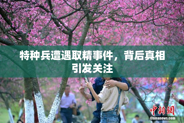 特种兵遭遇取精事件，背后真相引发关注