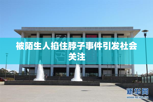 被陌生人掐住脖子事件引发社会关注